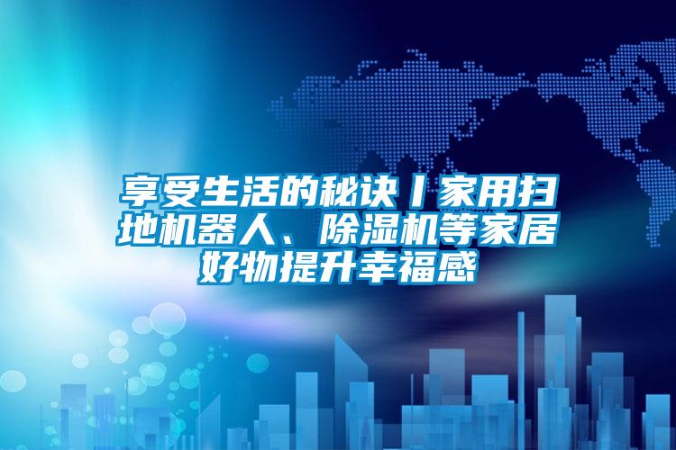 享受生活的秘訣丨家用掃地機器人、除濕機等家居好物提升幸福感